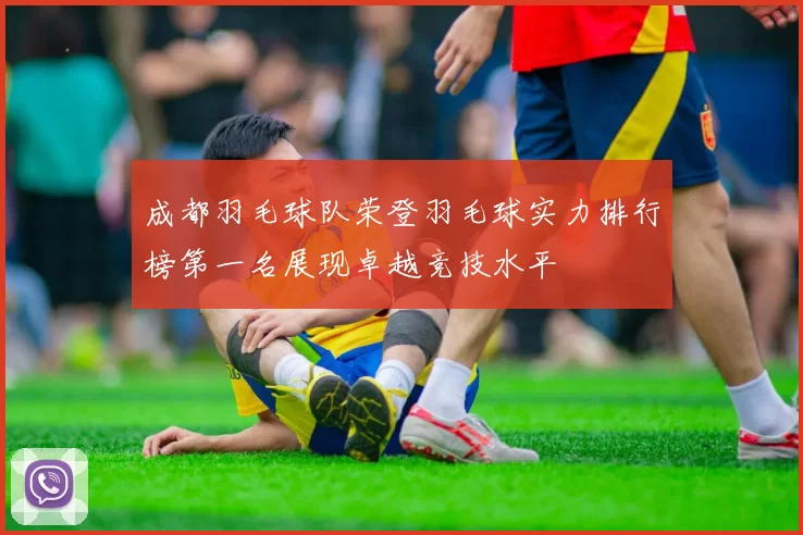 成都羽毛球队荣登羽毛球实力排行榜第一名展现卓越竞技水平