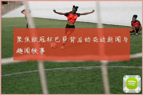 聚焦欧冠杯巴萨背后的花边新闻与趣闻轶事