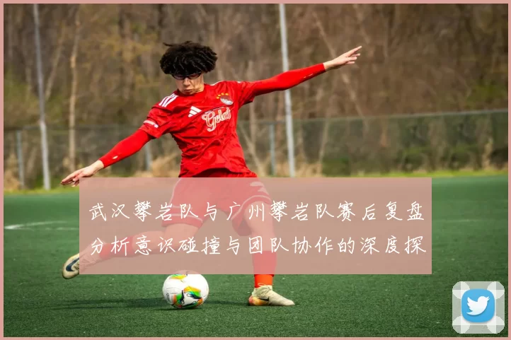 武汉攀岩队与广州攀岩队赛后复盘分析意识碰撞与团队协作的深度探讨