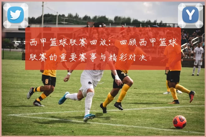 西甲篮球联赛回放：回顾西甲篮球联赛的重要赛事与精彩对决