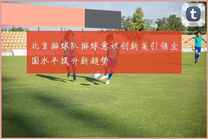 北京排球队排球意识创新高引领全国水平提升新趋势