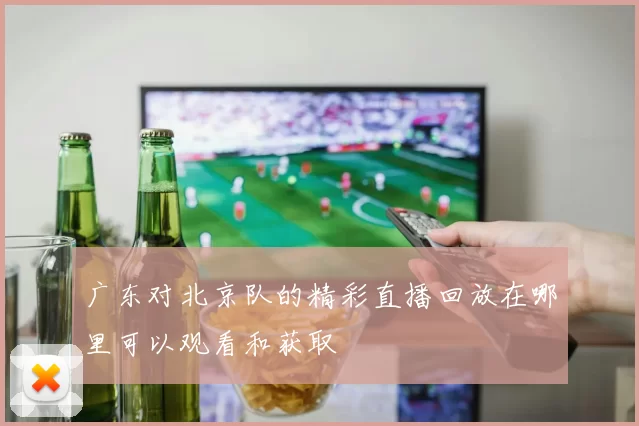 广东对北京队的精彩直播回放在哪里可以观看和获取