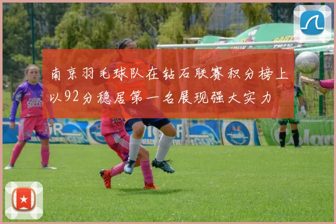 南京羽毛球队在钻石联赛积分榜上以92分稳居第一名展现强大实力