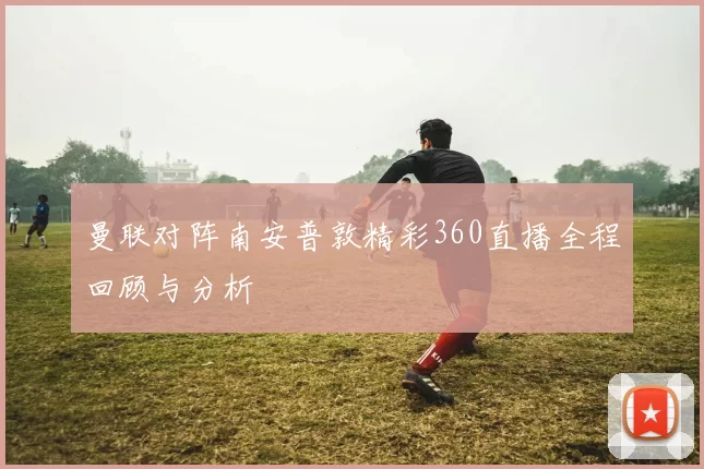 曼联对阵南安普敦精彩360直播全程回顾与分析