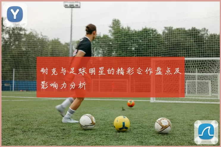 耐克与足球明星的精彩合作盘点及影响力分析