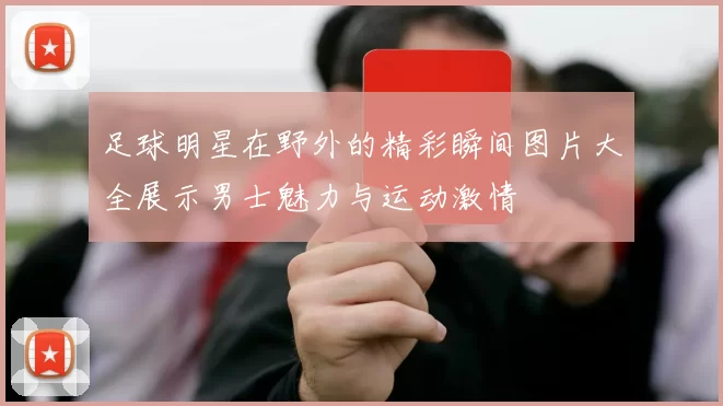 足球明星在野外的精彩瞬间图片大全展示男士魅力与运动激情