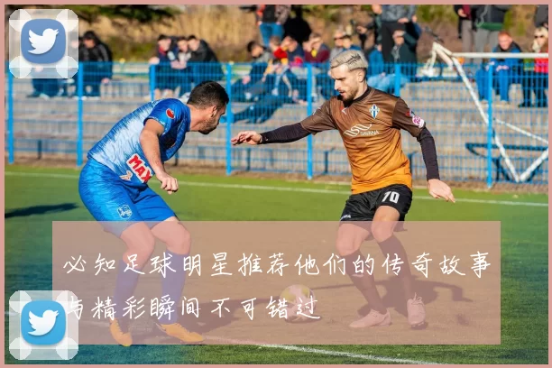 必知足球明星推荐他们的传奇故事与精彩瞬间不可错过