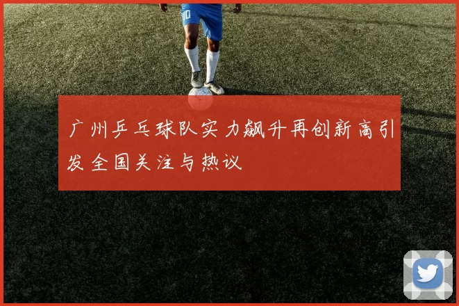 广州乒乓球队实力飙升再创新高引发全国关注与热议