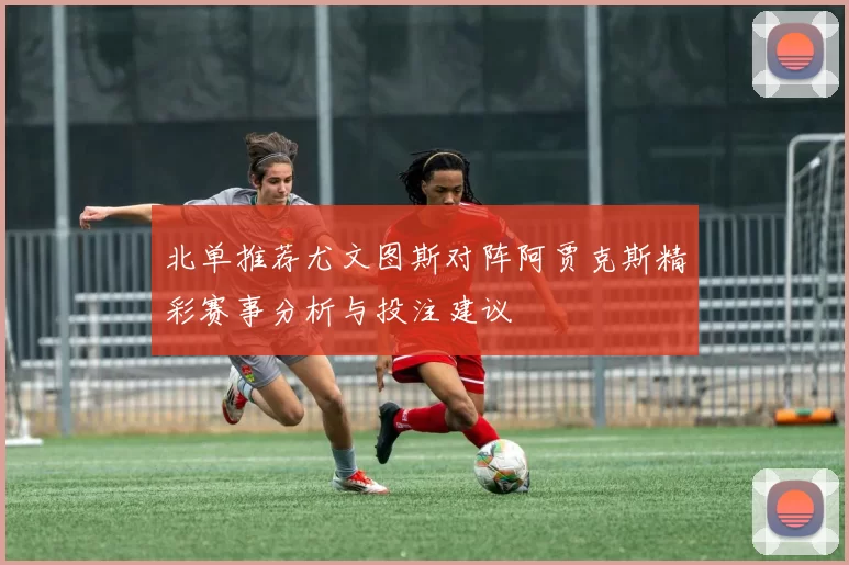 北单推荐尤文图斯对阵阿贾克斯精彩赛事分析与投注建议
