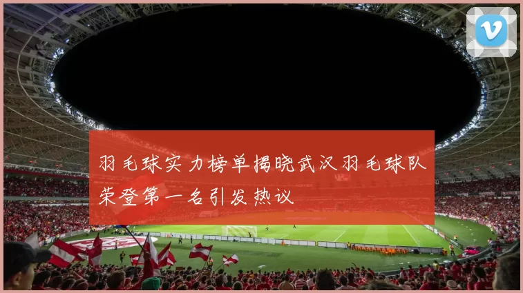 羽毛球实力榜单揭晓武汉羽毛球队荣登第一名引发热议