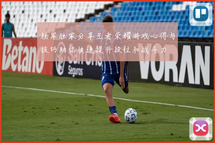 杨军独家分享王者荣耀游戏心得与技巧助你快速提升段位和战斗力