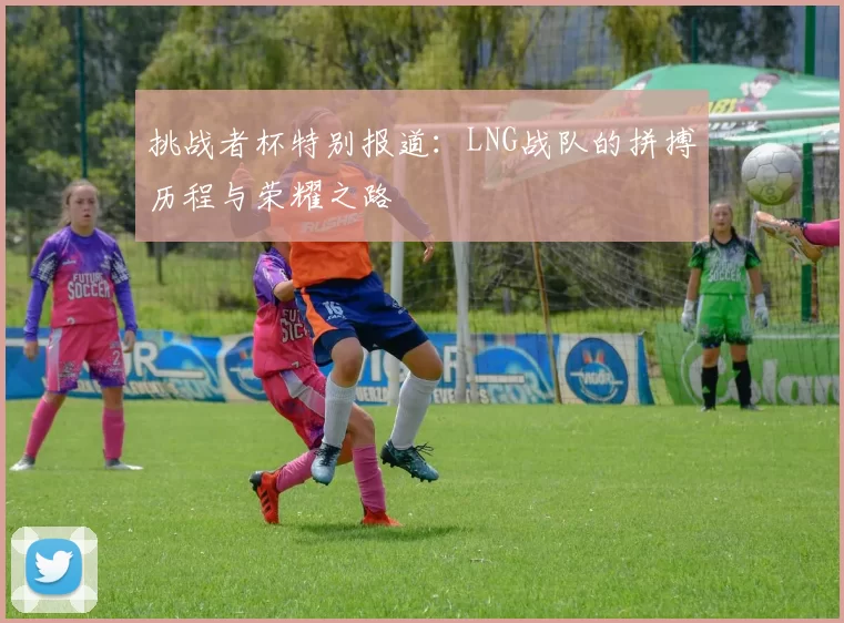 挑战者杯特别报道：LNG战队的拼搏历程与荣耀之路