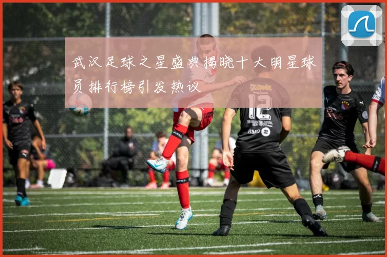 武汉足球之星盛典揭晓十大明星球员排行榜引发热议
