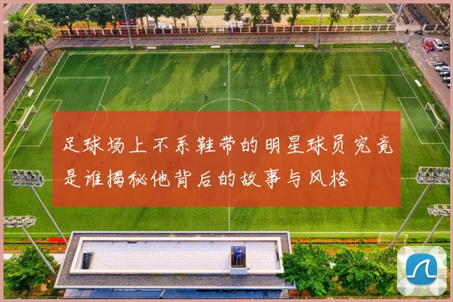 足球场上不系鞋带的明星球员究竟是谁揭秘他背后的故事与风格