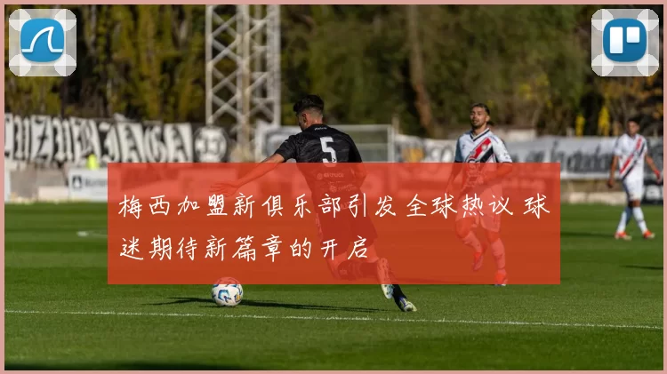 梅西加盟新俱乐部引发全球热议 球迷期待新篇章的开启