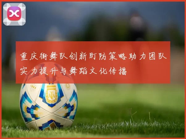 重庆街舞队创新盯防策略助力团队实力提升与舞蹈文化传播