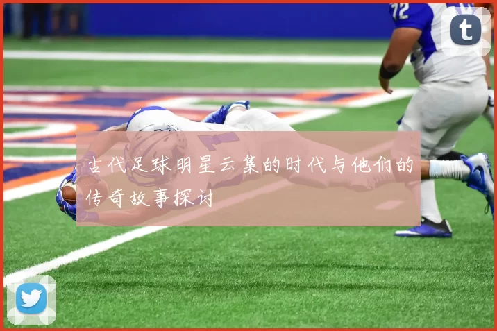 古代足球明星云集的时代与他们的传奇故事探讨