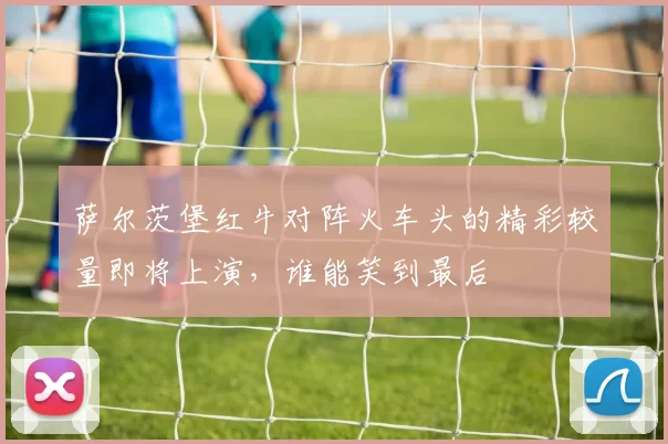 萨尔茨堡红牛对阵火车头的精彩较量即将上演，谁能笑到最后