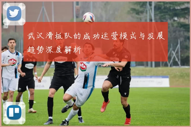 武汉滑板队的成功运营模式与发展趋势深度解析