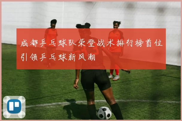 成都乒乓球队荣登战术排行榜首位引领乒乓球新风潮