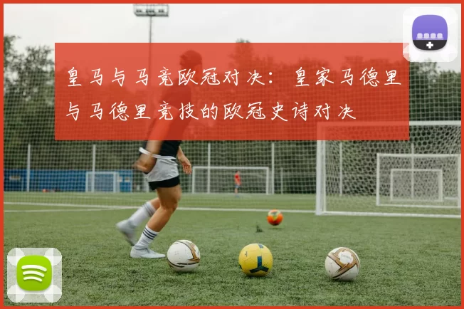 皇马与马竞欧冠对决：皇家马德里与马德里竞技的欧冠史诗对决