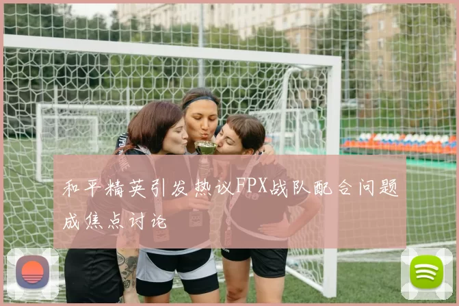 和平精英引发热议FPX战队配合问题成焦点讨论