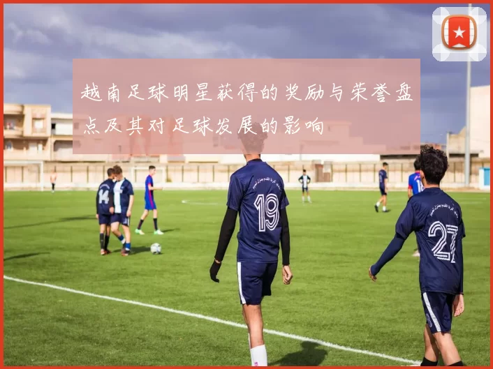 越南足球明星获得的奖励与荣誉盘点及其对足球发展的影响