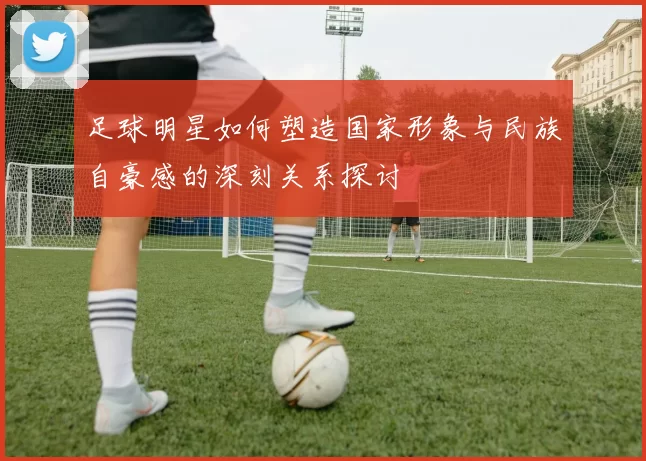 足球明星如何塑造国家形象与民族自豪感的深刻关系探讨