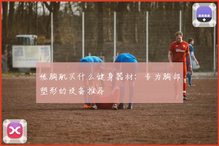 练胸肌买什么健身器材：专为胸部塑形的设备推荐