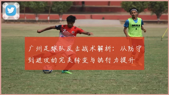 广州足球队反击战术解析：从防守到进攻的完美转变与执行力提升