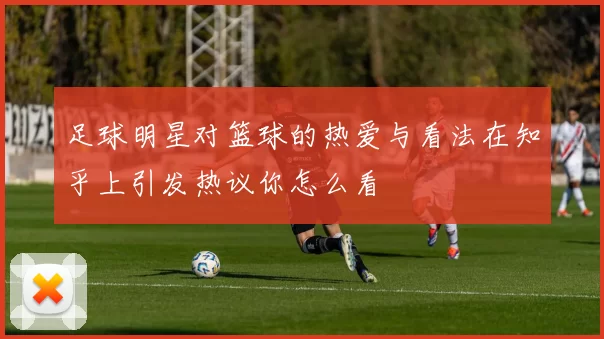 足球明星对篮球的热爱与看法在知乎上引发热议你怎么看
