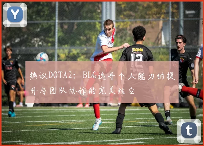 热议DOTA2：BLG选手个人能力的提升与团队协作的完美结合