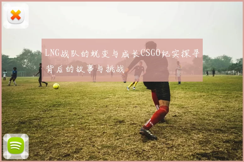 LNG战队的蜕变与成长CSGO纪实探寻背后的故事与挑战