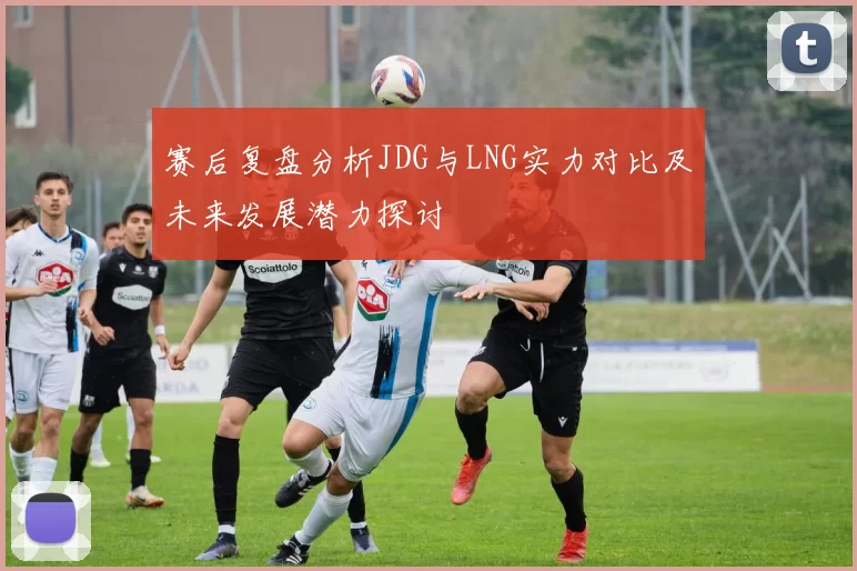 赛后复盘分析JDG与LNG实力对比及未来发展潜力探讨