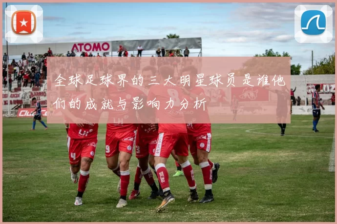 全球足球界的三大明星球员是谁他们的成就与影响力分析