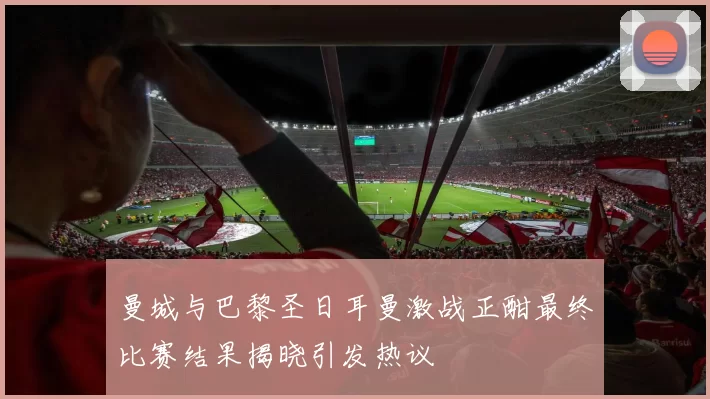 曼城与巴黎圣日耳曼激战正酣最终比赛结果揭晓引发热议