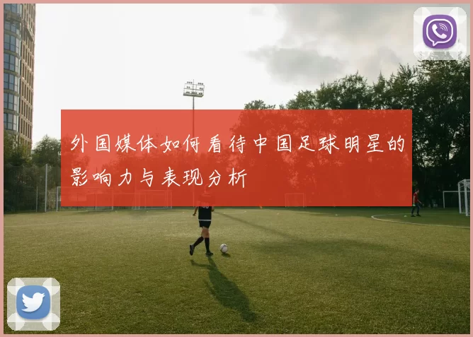 外国媒体如何看待中国足球明星的影响力与表现分析