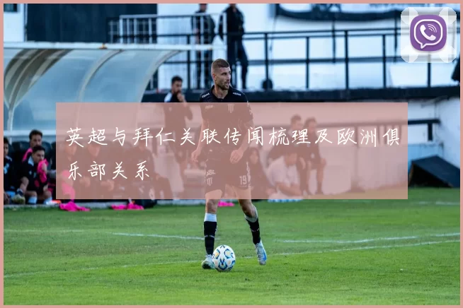 英超与拜仁关联传闻梳理及欧洲俱乐部关系
