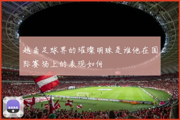 越南足球界的璀璨明珠是谁他在国际赛场上的表现如何