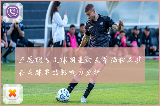 王思聪与足球明星的关系揭秘及其在足球界的影响力分析