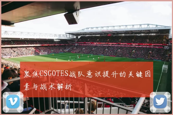 聚焦CSGOTES战队意识提升的关键因素与战术解析