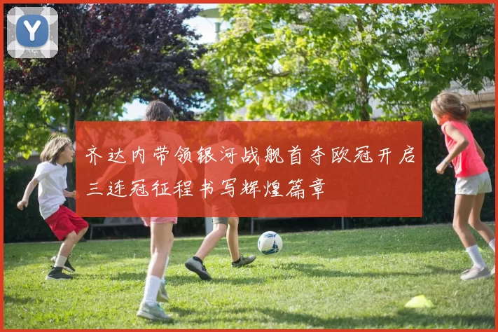齐达内带领银河战舰首夺欧冠开启三连冠征程书写辉煌篇章