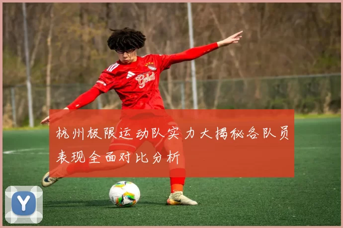 杭州极限运动队实力大揭秘各队员表现全面对比分析