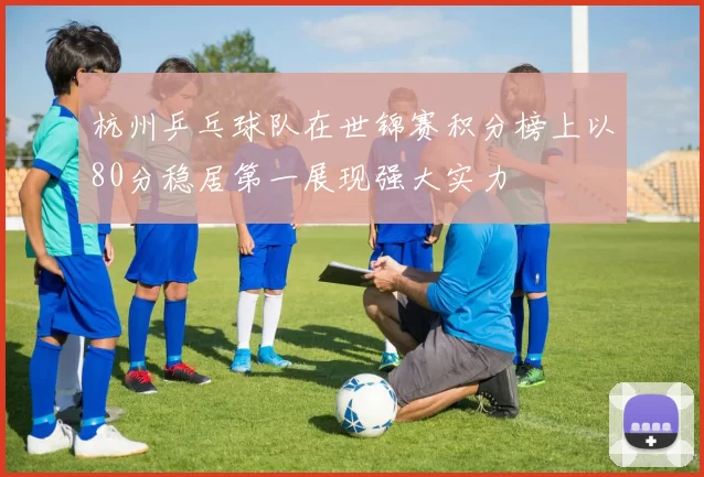 杭州乒乓球队在世锦赛积分榜上以80分稳居第一展现强大实力
