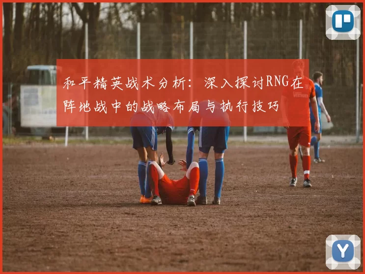 和平精英战术分析：深入探讨RNG在阵地战中的战略布局与执行技巧