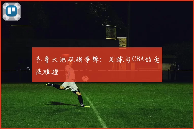 齐鲁大地双线争锋：足球与CBA的竞技碰撞