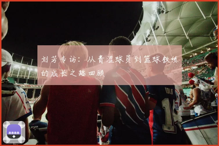 刘芳专访：从青涩球员到篮球教练的成长之路回顾