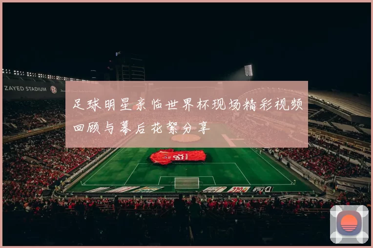 足球明星亲临世界杯现场精彩视频回顾与幕后花絮分享