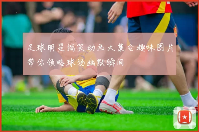 足球明星搞笑动画大集合趣味图片带你领略球场幽默瞬间