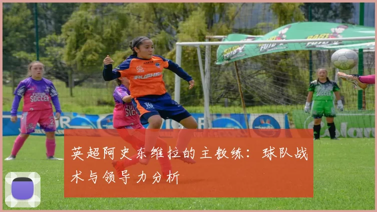 英超阿史东维拉的主教练：球队战术与领导力分析